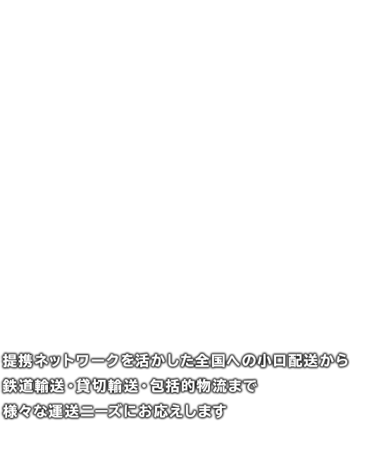 提携ネットワークを活かした全国への小口配送から鉄道輸送・貸切輸送・包括的物流まで、様々な運送ニーズにお応えします