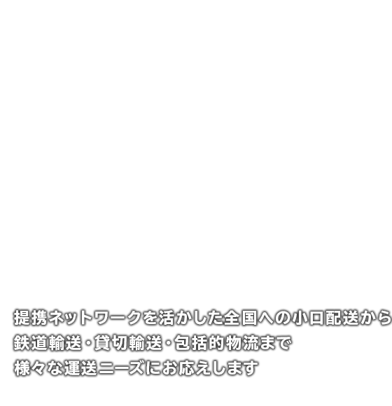 提携ネットワークを活かした全国への小口配送から鉄道輸送・貸切輸送・包括的物流まで、様々な運送ニーズにお応えします