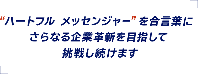 “ハートフル メッセンジャー”を合言葉にさらなる企業革新を目指して挑戦し続けます