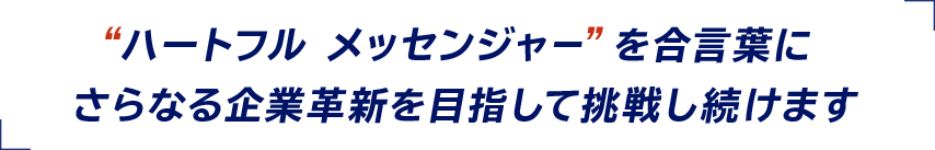 “ハートフル メッセンジャー”を合言葉にさらなる企業革新を目指して挑戦し続けます